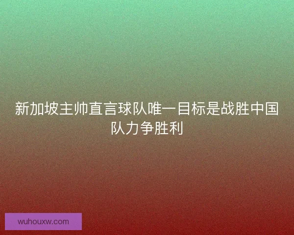 新加坡主帅直言球队唯一目标是战胜中国队力争胜利