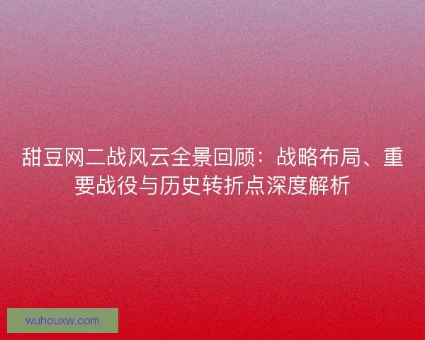 甜豆网二战风云全景回顾：战略布局、重要战役与历史转折点深度解析