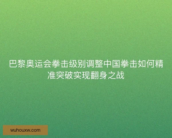 巴黎奥运会拳击级别调整中国拳击如何精准突破实现翻身之战