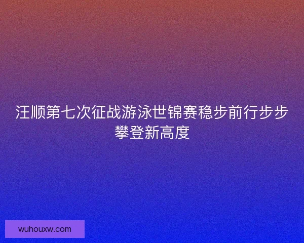 汪顺第七次征战游泳世锦赛稳步前行步步攀登新高度