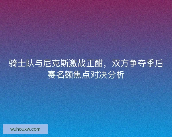 骑士队与尼克斯激战正酣,双方争夺季后赛名额焦点对决分析 骑士队与尼克斯激战正酣,双方争夺季后赛名额焦点对决分析