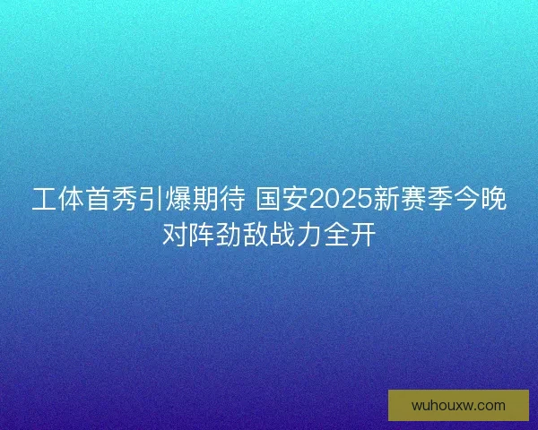 工体首秀引爆期待 国安2025新赛季今晚对阵劲敌战力全开