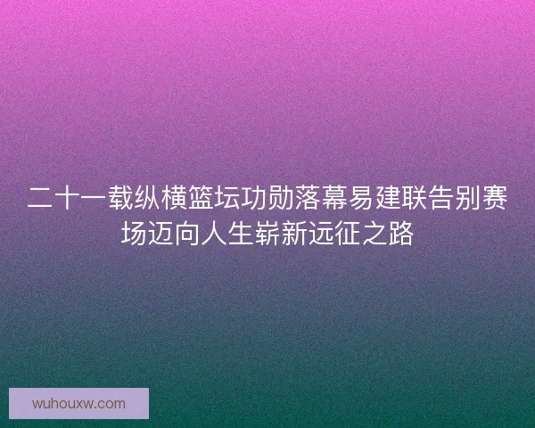二十一载纵横篮坛功勋落幕易建联告别赛场迈向人生崭新远征之路