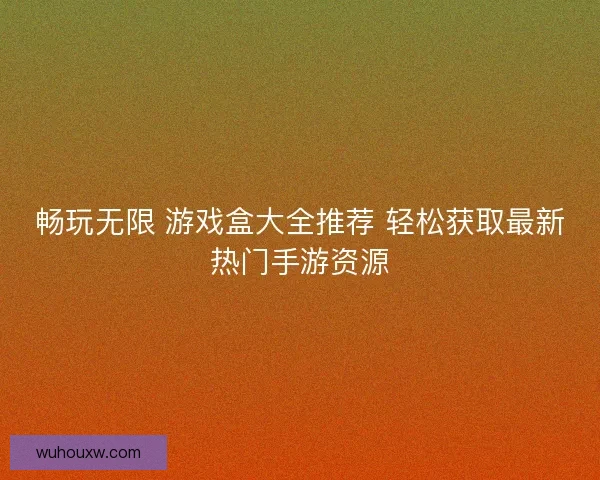 畅玩无限 游戏盒大全推荐 轻松获取最新热门手游资源