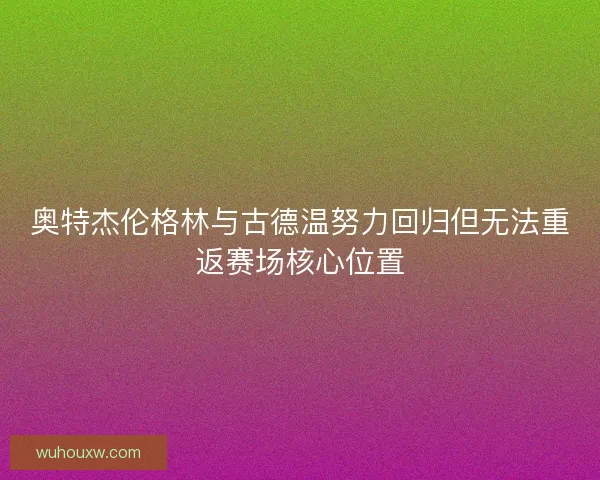 奥特杰伦格林与古德温努力回归但无法重返赛场核心位置 奥特杰伦格林与古德温努力回归但无法重返赛场核心位置