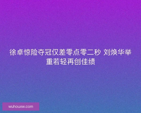 徐卓惊险夺冠仅差零点零二秒 刘焕华举重若轻再创佳绩