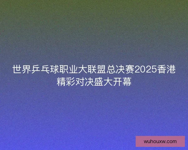 世界乒乓球职业大联盟总决赛2025香港精彩对决盛大开幕