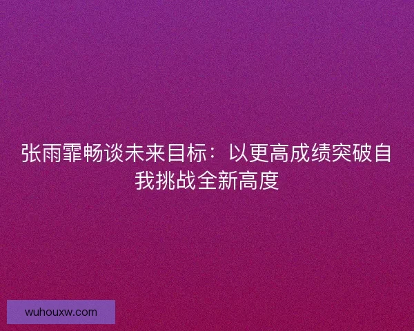 张雨霏畅谈未来目标：以更高成绩突破自我挑战全新高度