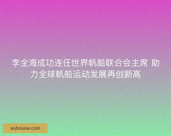 李全海成功连任世界帆船联合会主席 助力全球帆船运动发展再创新高