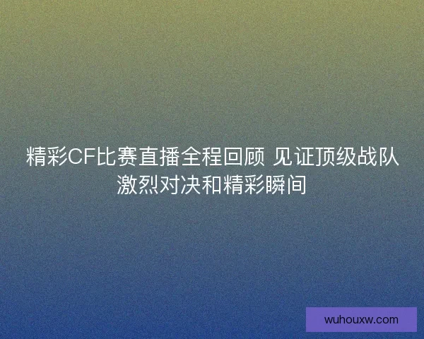 精彩CF比赛直播全程回顾 见证顶级战队激烈对决和精彩瞬间
