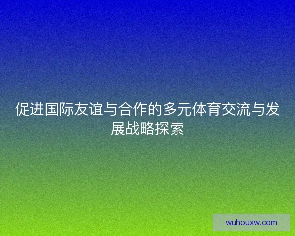 促进国际友谊与合作的多元体育交流与发展战略探索 促进国际友谊与合作的多元体育交流与发展战略探索