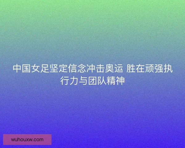 中国女足坚定信念冲击奥运 胜在顽强执行力与团队精神