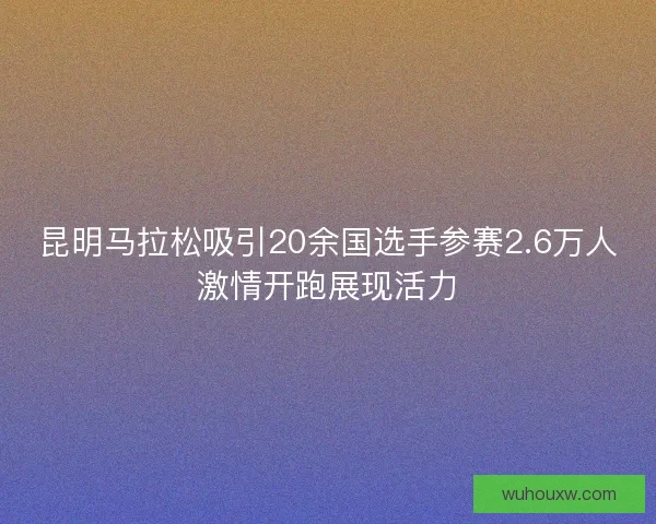 昆明马拉松吸引20余国选手参赛2.6万人激情开跑展现活力