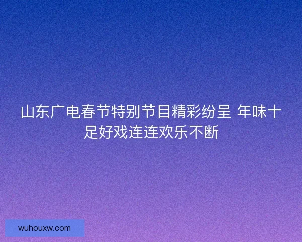山东广电春节特别节目精彩纷呈 年味十足好戏连连欢乐不断